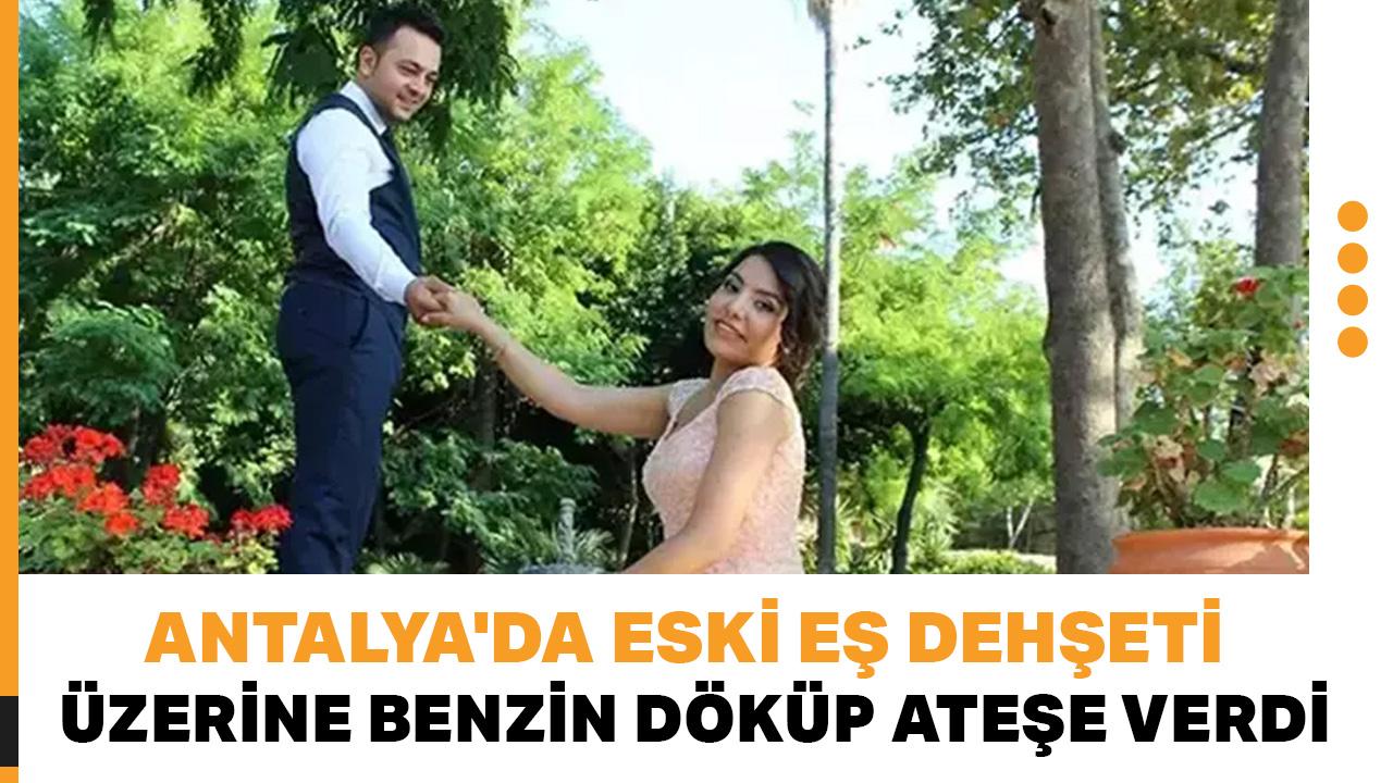 Antalya'da tüyler ürperten olay! Eski eşinin üzerine benzin döküp ateşe verdi